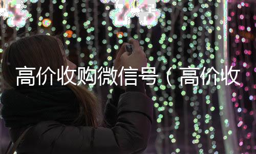 高价收购微信号收购微信号秒结账（高价收购微信号的目的）